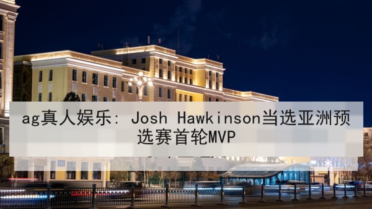 ag真人娱乐: Josh Hawkinson当选亚洲预选赛首轮MVP