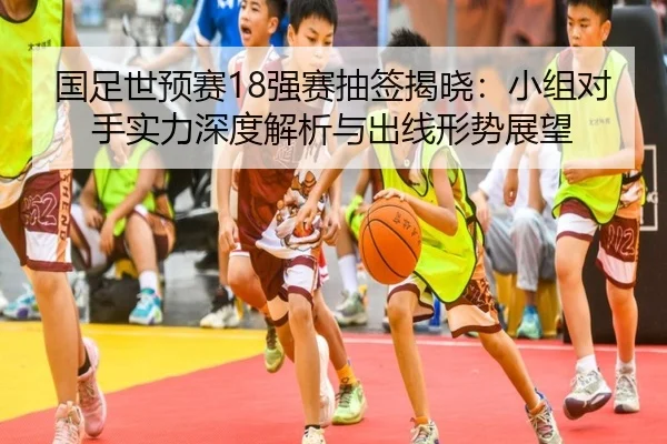 国足世预赛18强赛抽签揭晓：小组对手实力深度解析与出线形势展望