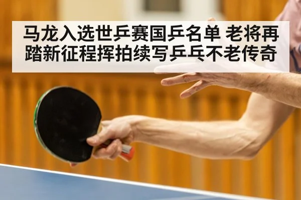 马龙入选世乒赛国乒名单 老将再踏新征程挥拍续写乒乓不老传奇