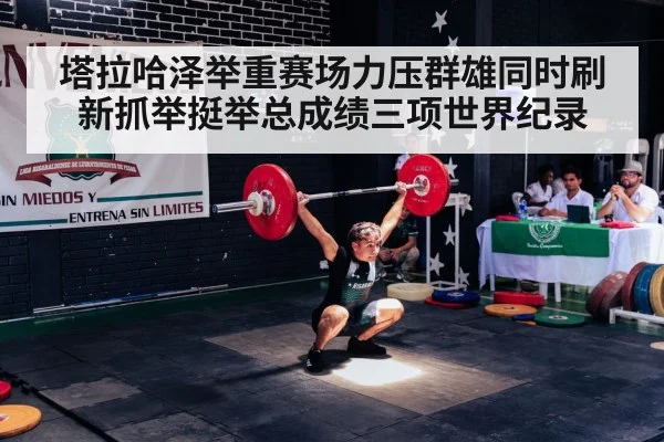 塔拉哈泽举重赛场力压群雄同时刷新抓举挺举总成绩三项世界纪录